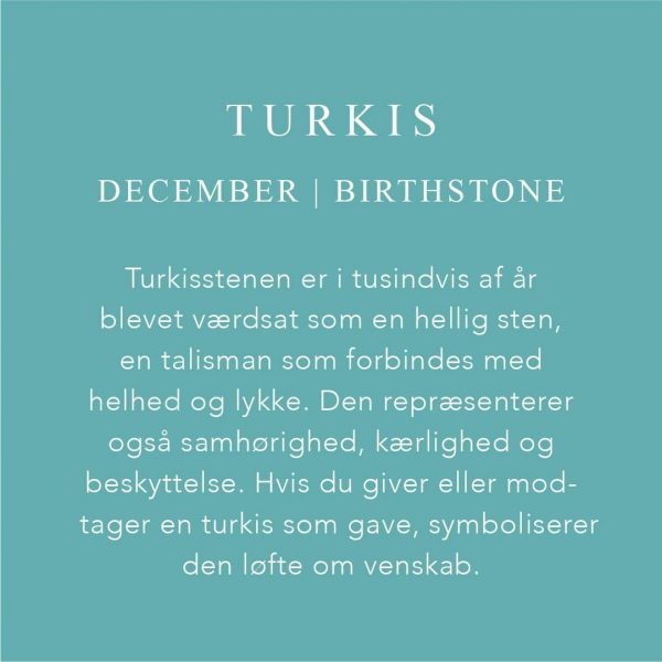 Fødselssten December er Turkis. Turkisstenen er i tusindvis af år blevet værdsat som hellig sten, en talisman som forbindes med helhed og lykke. Den repræsenterer også samhørighed, kærlighed og beskyttelse. Hvis du giver eller modtager en turkis som gave, symboliserer den løfte om venskab.